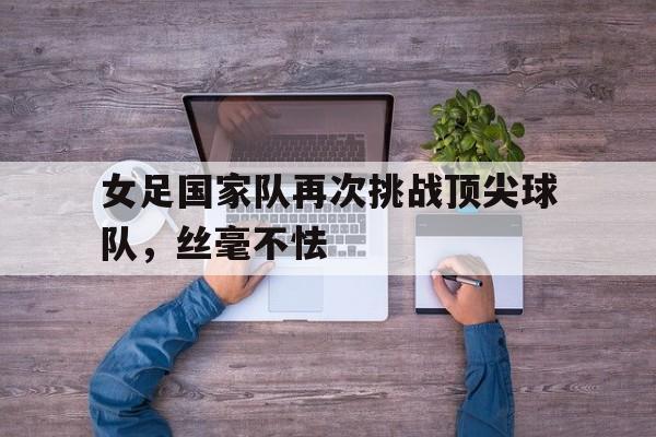 女足国家队再次挑战顶尖球队，丝毫不怯