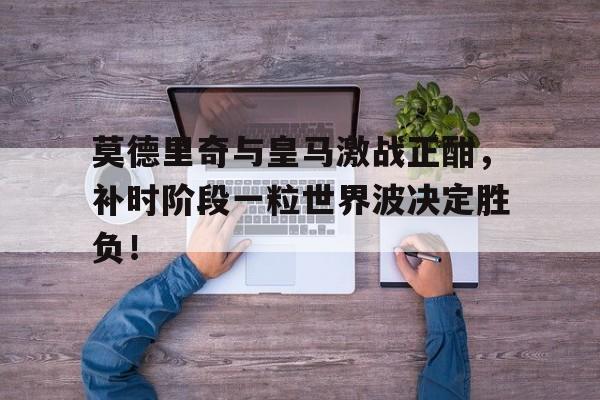 莫德里奇与皇马激战正酣，补时阶段一粒世界波决定胜负！莫德里奇在皇马的作用